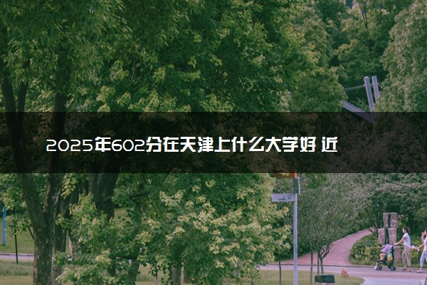 2025年602分在天津上什么大学好 近三年录取分数线是多少