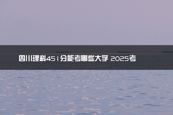 四川理科451分能考哪些大学 2025考生稳上的大学名单