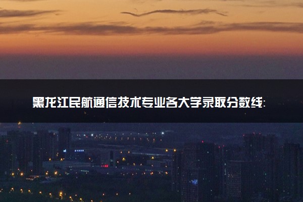 黑龙江民航通信技术专业各大学录取分数线：最低375分能上 开设院校及位次