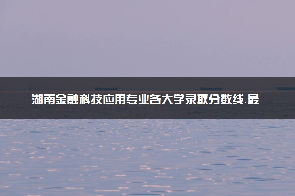 湖南金融科技应用专业各大学录取分数线：最低278分能上 开设院校及位次