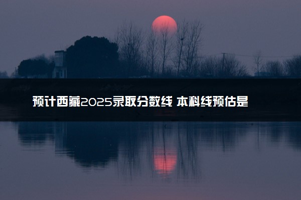 预计西藏2025录取分数线 本科线预估是多少