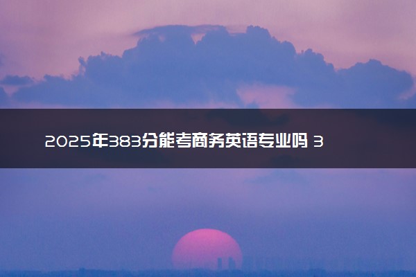 2025年383分能考商务英语专业吗 383分商务英语专业大学推荐