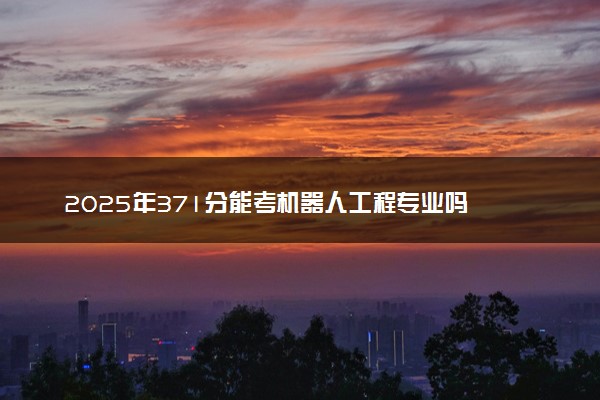 2025年371分能考机器人工程专业吗 371分机器人工程专业大学推荐