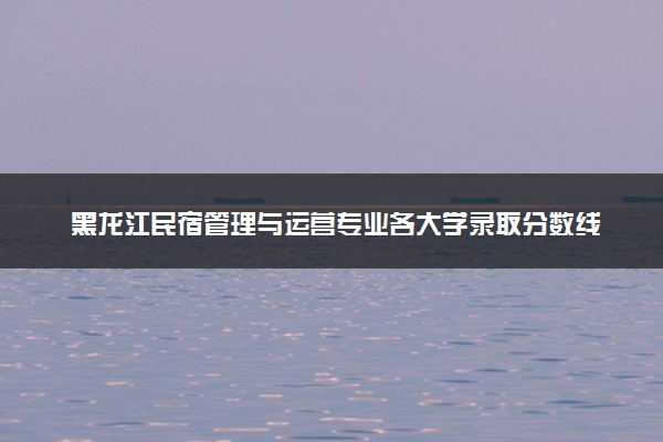 黑龙江民宿管理与运营专业各大学录取分数线：最低246分能上 开设院校及位次