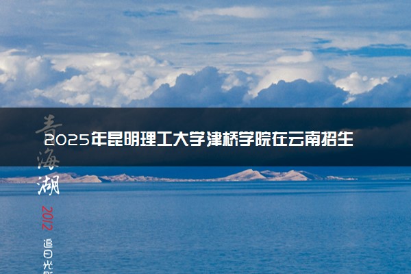 2025年昆明理工大学津桥学院在云南招生代码及专业代码 昆明理工大学津桥学院云南代码是多少？怎么查询？