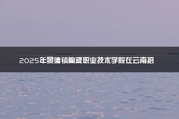 2025年景德镇陶瓷职业技术学院在云南招生代码：3657 专业代码及报考指南