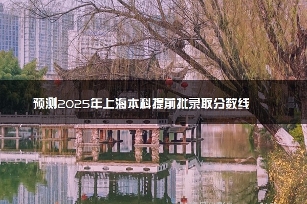 预测2025年上海本科提前批录取分数线 预估提前批一般多少分能上