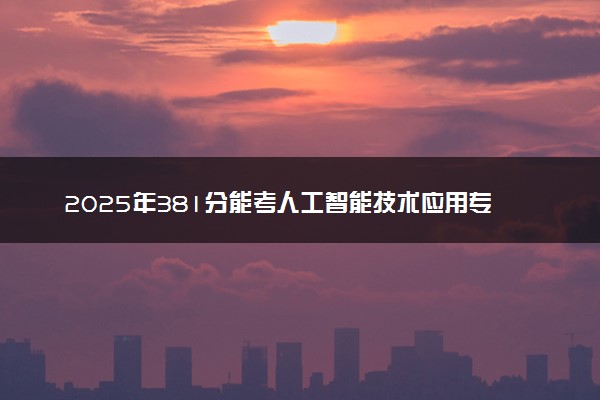 2025年381分能考人工智能技术应用专业吗 381分人工智能技术应用专业大学推荐