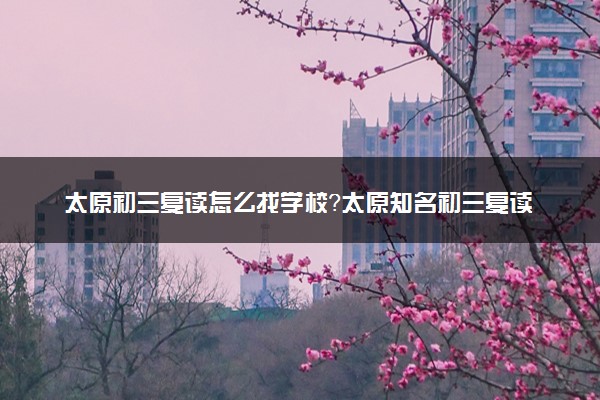 太原初三复读怎么找学校？太原知名初三复读培训机构推荐