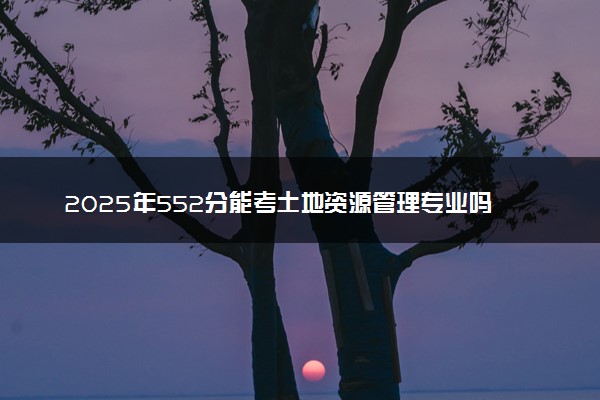 2025年552分能考土地资源管理专业吗 552分土地资源管理专业大学推荐