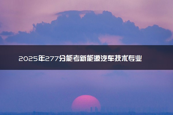2025年277分能考新能源汽车技术专业吗 277分新能源汽车技术专业大学推荐