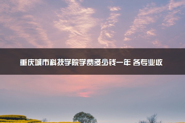 重庆城市科技学院学费多少钱一年 各专业收费标准（2025年参考）