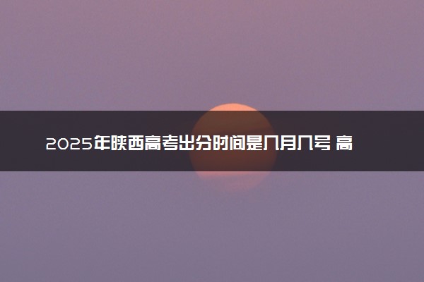 2025年陕西高考出分时间是几月几号 高考完一般多久出分数线