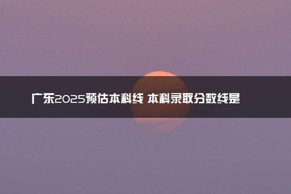 广东2025预估本科线 本科录取分数线是涨是降