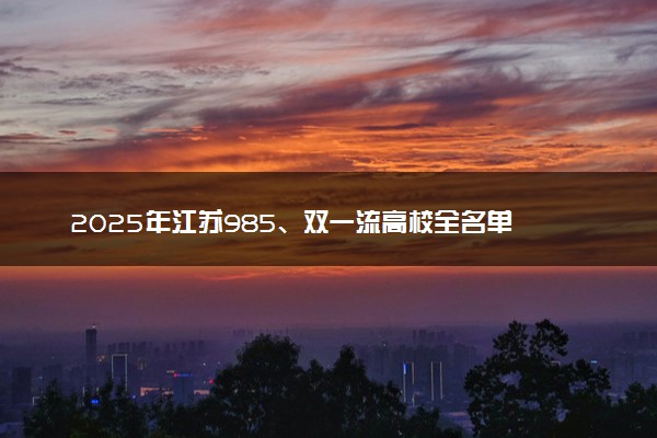 2025年江苏985、双一流高校全名单 附学校排名及分数线‌‌‌‌