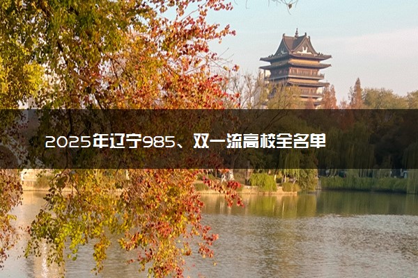 2025年辽宁985、双一流高校全名单 附学校排名及分数线‌‌‌‌