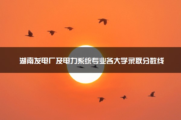 湖南发电厂及电力系统专业各大学录取分数线：最低387分能上 开设院校及位次