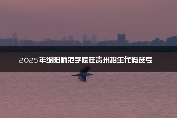 2025年绵阳师范学院在贵州招生代码及专业代码 绵阳师范学院贵州代码是多少？怎么查询？
