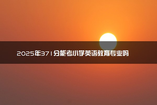 2025年371分能考小学英语教育专业吗 371分小学英语教育专业大学推荐