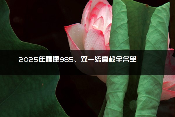2025年福建985、双一流高校全名单 附学校排名及分数线‌‌‌‌