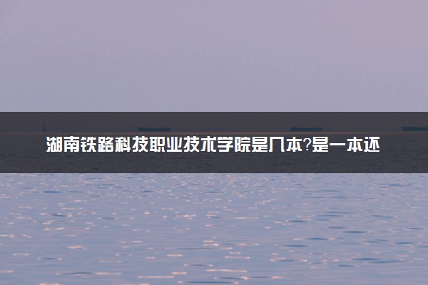 湖南铁路科技职业技术学院是几本？是一本还是二本大学