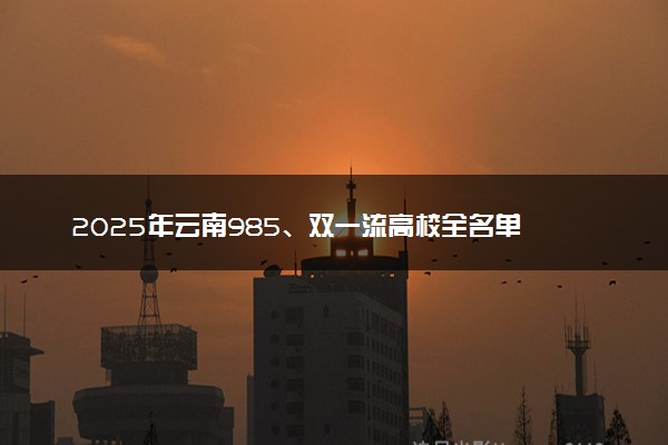 2025年云南985、双一流高校全名单 附学校排名及分数线‌‌‌‌