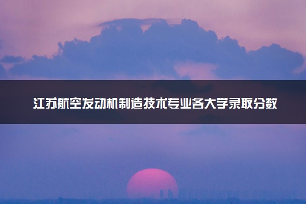 江苏航空发动机制造技术专业各大学录取分数线：最低296分能上 开设院校及位次
