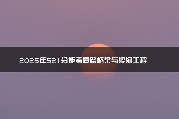 2025年521分能考道路桥梁与渡河工程专业吗 521分道路桥梁与渡河工程专业大学推荐
