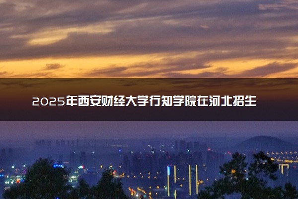 2025年西安财经大学行知学院在河北招生代码及专业代码 西安财经大学行知学院河北代码是多少？怎么查询？