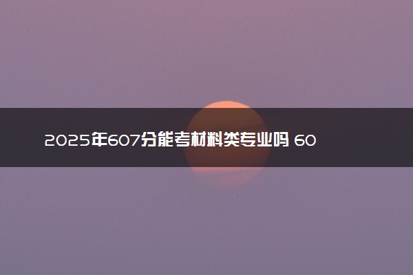 2025年607分能考材料类专业吗 607分材料类专业大学推荐