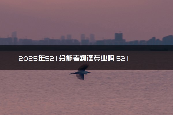 2025年521分能考翻译专业吗 521分翻译专业大学推荐