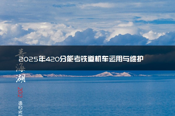 2025年420分能考铁道机车运用与维护专业吗 420分铁道机车运用与维护专业大学推荐