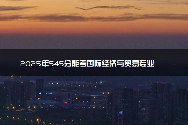 2025年545分能考国际经济与贸易专业吗 545分国际经济与贸易专业大学推荐