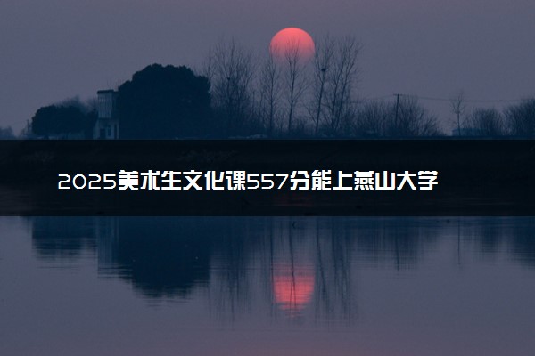 2025美术生文化课557分能上燕山大学吗