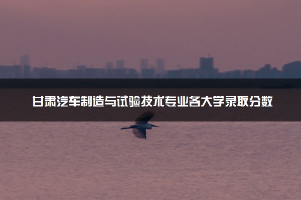 甘肃汽车制造与试验技术专业各大学录取分数线：最低160分能上 开设院校及位次