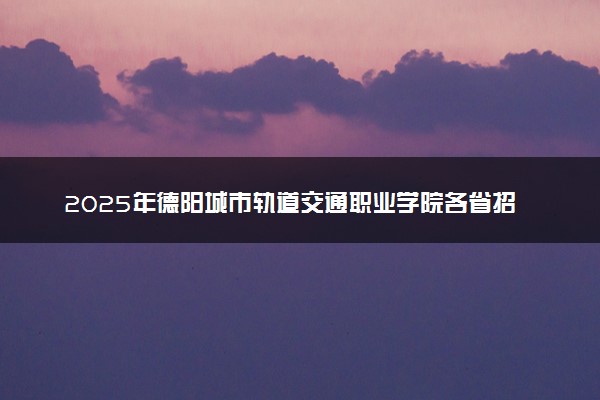 2025年德阳城市轨道交通职业学院各省招生计划人数及专业代码学费