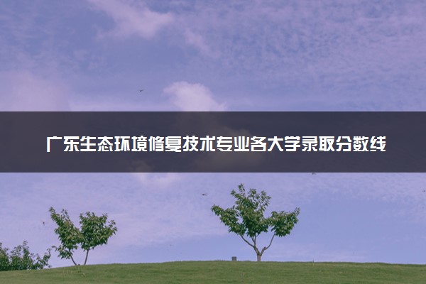 广东生态环境修复技术专业各大学录取分数线：最低384分能上 开设院校及位次