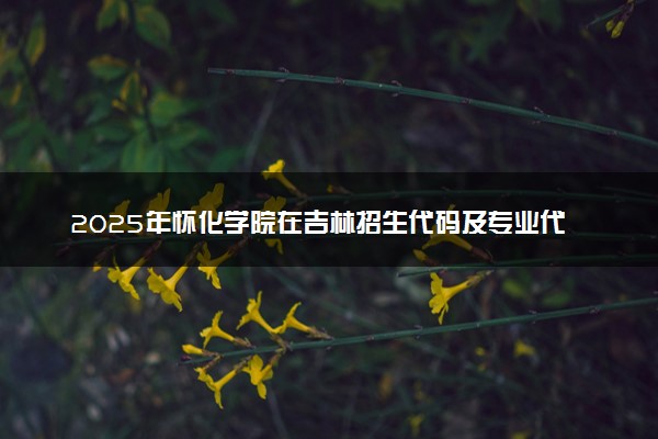 2025年怀化学院在吉林招生代码及专业代码 怀化学院吉林代码是多少？怎么查询？