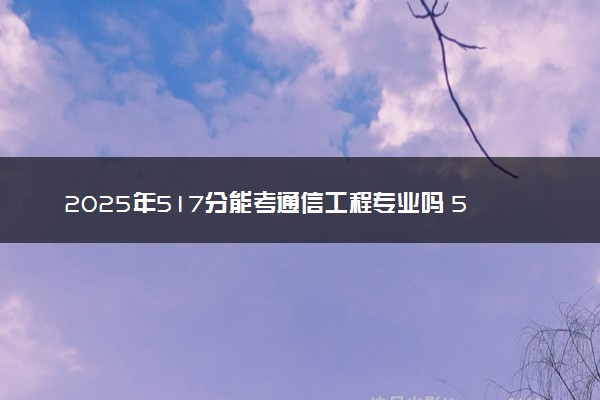 2025年517分能考通信工程专业吗 517分通信工程专业大学推荐