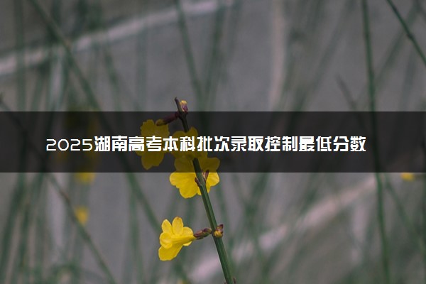 2025湖南高考本科批次录取控制最低分数线 本科线公布