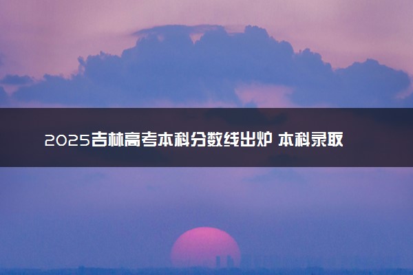 2025吉林高考本科分数线出炉 本科录取线是多少