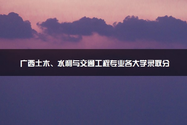 广西土木、水利与交通工程专业各大学录取分数线：最低491分能上 开设院校及位次