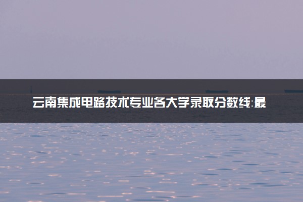 云南集成电路技术专业各大学录取分数线：最低321分能上 开设院校及位次