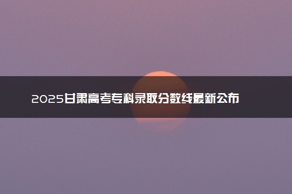 2025甘肃高考专科录取分数线最新公布 物理历史类专科线汇总