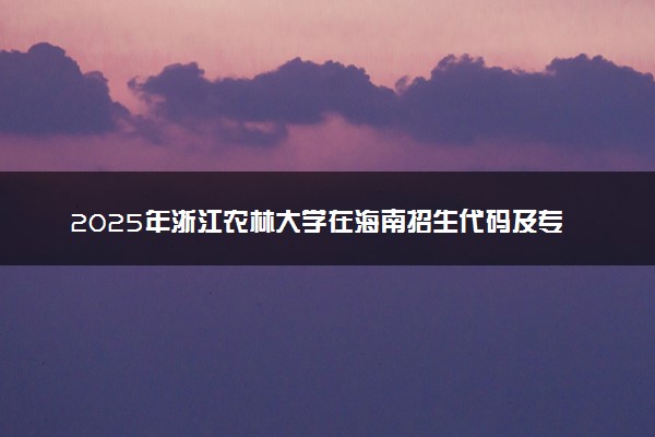 2025年浙江农林大学在海南招生代码及专业代码 浙江农林大学海南代码是多少？怎么查询？