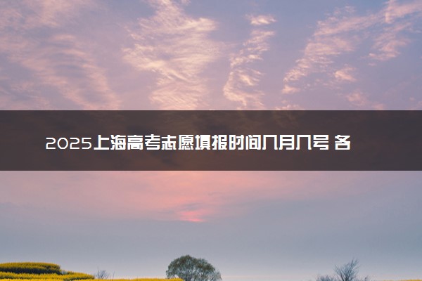 2025上海高考志愿填报时间几月几号 各批次志愿具体填报时间安排表