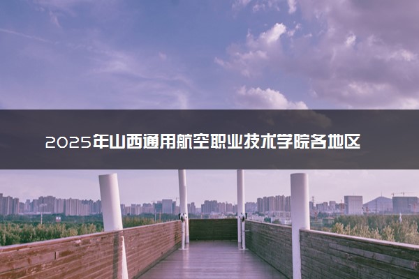 2025年山西通用航空职业技术学院各地区招生计划及各专业分省招生人数是多少？(附学费及专业代码)