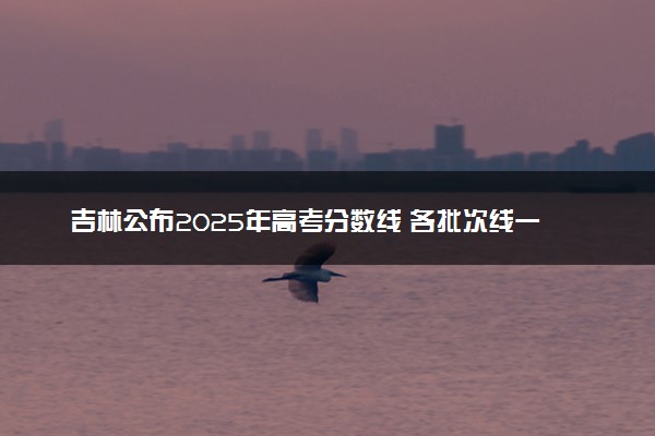 吉林公布2025年高考分数线 各批次线一览表汇总