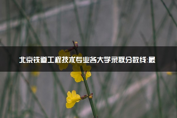 北京铁道工程技术专业各大学录取分数线：最低235分能上 开设院校及位次