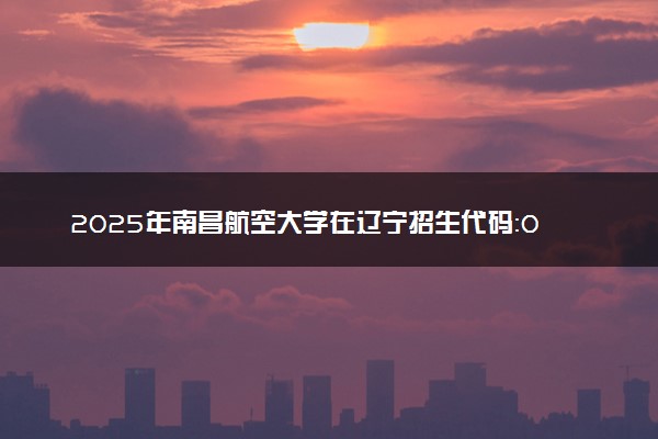2025年南昌航空大学在辽宁招生代码：0406 专业代码及报考指南